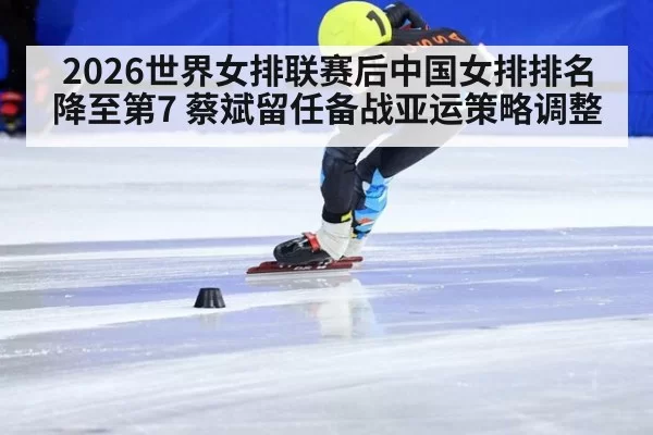 2026世界女排联赛后中国女排排名降至第7 蔡斌留任备战亚运策略调整 - huatihui