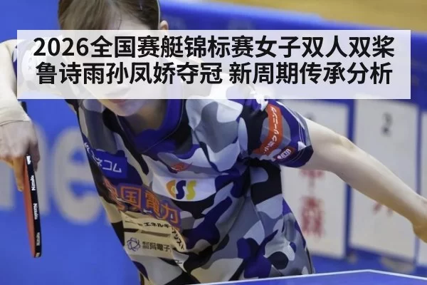 2026全国赛艇锦标赛女子双人双桨鲁诗雨孙凤娇夺冠 新周期传承分析 - huatihui