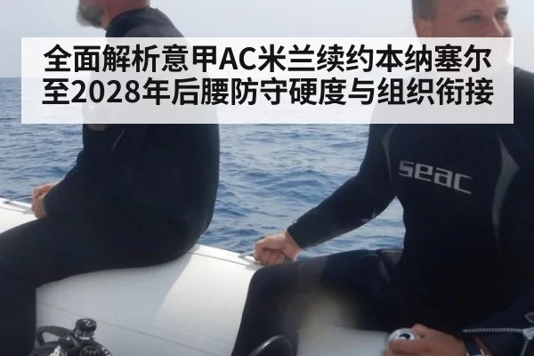 全面解析意甲AC米兰续约本纳塞尔至2028年后腰防守硬度与组织衔接 - huatihui