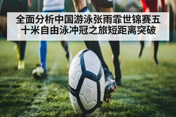 全面分析中国游泳张雨霏世锦赛五十米自由泳冲冠之旅短距离突破 - huatihui