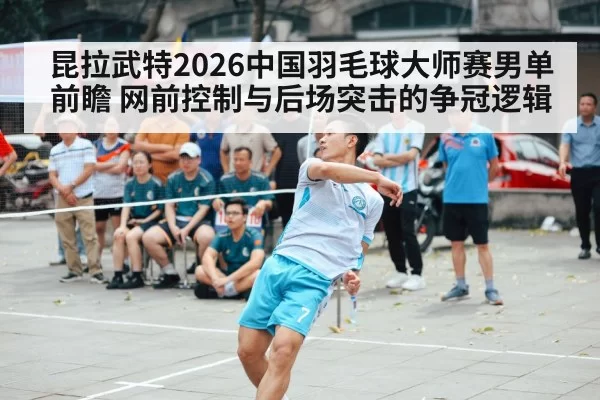 昆拉武特2026中国羽毛球大师赛男单前瞻 网前控制与后场突击的争冠逻辑